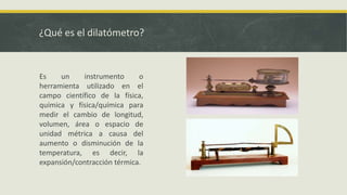 ¿Qué es el dilatómetro?
Es un instrumento o
herramienta utilizado en el
campo científico de la física,
química y física/química para
medir el cambio de longitud,
volumen, área o espacio de
unidad métrica a causa del
aumento o disminución de la
temperatura, es decir, la
expansión/contracción térmica.
 