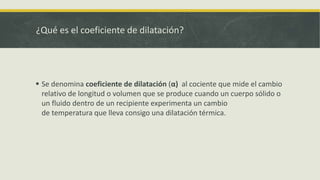 ¿Qué es el coeficiente de dilatación?
 Se denomina coeficiente de dilatación (α) al cociente que mide el cambio
relativo de longitud o volumen que se produce cuando un cuerpo sólido o
un fluido dentro de un recipiente experimenta un cambio
de temperatura que lleva consigo una dilatación térmica.
 