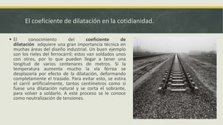El coeficiente de dilatación en la cotidianidad.
 El conocimiento del coeficiente de
dilatación adquiere una gran importancia técnica en
muchas áreas del diseño industrial. Un buen ejemplo
son los rieles del ferrocarril; estos van soldados unos
con otros, por lo que pueden llegar a tener una
longitud de varios centenares de metros. Si la
temperatura aumenta mucho la vía férrea se
desplazaría por efecto de la dilatación, deformando
completamente el trazado. Para evitar esto, se estira
el carril artificialmente, tantos centímetros como si
fuese una dilatación natural y se corta el sobrante,
para volver a soldarlo. A este proceso se le conoce
como neutralización de tensiones.
 