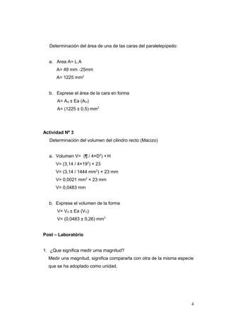 Determinación del área de una de las caras del paralelepípedo:
a. Area A= L.A
A= 49 mm * 25mm
A= 1225 mm2
b. Exprese el área de la cara en forma
A= AO ± Ea (AO)
A= (1225 ± 0,5) mm2
Actividad Nº 3
Determinación del volumen del cilindro recto (Macizo)
a. Volumen V= (¶ / 4×D2
) × H
V= (3,14 / 4×192
) × 23
V= (3,14 / 1444 mm2
) × 23 mm
V= 0,0021 mm2
× 23 mm
V= 0,0483 mm
b. Exprese el volumen de la forma
V= VO ± Ea (VO)
V= (0,0483 ± 0,26) mm3
Post – Laboratório
1. ¿Que significa medir uma magnitud?
Medir una magnitud, significa compararla con otra de la misma especie
que se ha adoptado como unidad.
4
 