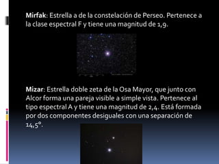 Mirfak: Estrella a de la constelación de Perseo. Pertenece a
la clase espectral F y tiene una magnitud de 1,9.
Mizar: Estrella doble zeta de la Osa Mayor, que junto con
Alcor forma una pareja visible a simple vista. Pertenece al
tipo espectral A y tiene una magnitud de 2,4. Está formada
por dos componentes desiguales con una separación de
14,5°.
 