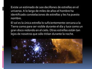 Existe un estimado de 100 decillones de estrellas en el
universo. A lo largo de miles de años el hombre ha
identificado constelaciones de estrellas y les ha puesto
nombre.
El sol es la única estrella lo suficientemente cercana a la
Tierra como para ser visible durante el día y luce como un
gran disco redondo en el cielo. Otras estrellas están tan
lejos de nosotros que sólo titilan durante la noche.
 