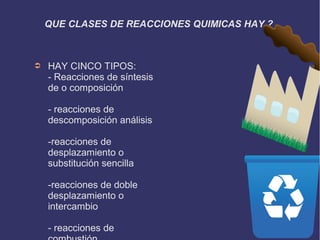 QUE CLASES DE REACCIONES QUIMICAS HAY ?
➲ HAY CINCO TIPOS:
- Reacciones de síntesis
de o composición
- reacciones de
descomposición análisis
-reacciones de
desplazamiento o
substitución sencilla
-reacciones de doble
desplazamiento o
intercambio
- reacciones de
 