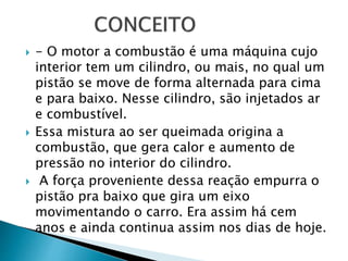  - O motor a combustão é uma máquina cujo
interior tem um cilindro, ou mais, no qual um
pistão se move de forma alternada para cima
e para baixo. Nesse cilindro, são injetados ar
e combustível.
 Essa mistura ao ser queimada origina a
combustão, que gera calor e aumento de
pressão no interior do cilindro.
 A força proveniente dessa reação empurra o
pistão pra baixo que gira um eixo
movimentando o carro. Era assim há cem
anos e ainda continua assim nos dias de hoje.
 