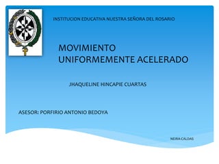 INSTITUCION EDUCATIVA NUESTRA SEÑORA DEL ROSARIO
MOVIMIENTO
UNIFORMEMENTE ACELERADO
JHAQUELINE HINCAPIE CUARTAS
ASESOR: PORFIRIO ANTONIO BEDOYA
NEIRA-CALDAS
 
