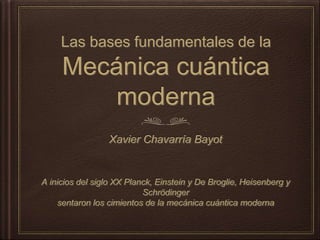 Las bases fundamentales de la
Mecánica cuántica moderna
Xavier Chavarría Bayot
A inicios del siglo XX Planck, Einstein y De Broglie, Heisenberg y Schrödinger
sentaron los cimientos de la mecánica cuántica moderna
 