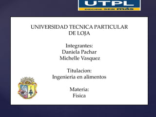19/06/2015
UNIVERSIDAD TECNICA PARTICULAR
DE LOJA
Integrantes:
Daniela Pachar
Michelle Vasquez
Titulacion:
Ingenieria en alimentos
Materia:
Fisica
 