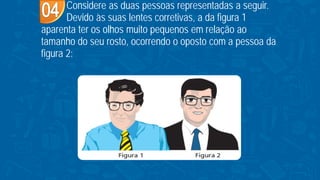 Considere as duas pessoas representadas a seguir.
Devido às suas lentes corretivas, a da figura 1
aparenta ter os olhos muito pequenos em relação ao
tamanho do seu rosto, ocorrendo o oposto com a pessoa da
figura 2:
 