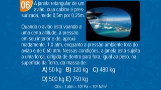 A janela retangular de um
avião, cuja cabine é pres-
surizada, mede 0,5m por 0,25m.
Quando o avião está voando a
uma certa altitude, a pressão
em seu interior é de, aproxi-
madamente, 1,0 atm, enquanto a pressão ambiente fora do
avião é de 0,60 atm. Nessas condições, a janela está sujeita
a uma força, dirigida de dentro para fora, igual ao peso, na
superfície da Terra, da massa de:
Obs.: 1 atm = 105 Pa = 105 N/m2
A) 50 kg B) 320 kg C) 480 kg
D) 500 kg E) 750 kg
 