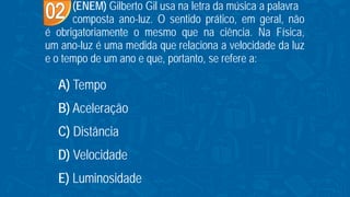 (ENEM) Gilberto Gil usa na letra da música a palavra
composta ano-luz. O sentido prático, em geral, não
é obrigatoriamente o mesmo que na ciência. Na Física,
um ano-luz é uma medida que relaciona a velocidade da luz
e o tempo de um ano e que, portanto, se refere a:
A) Tempo
B) Aceleração
C) Distância
D) Velocidade
E) Luminosidade
 
