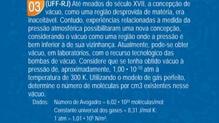 (UFF-RJ) Até meados do século XVII, a concepção de
vácuo, como uma região desprovida de matéria, era
inaceitável. Contudo, experiências relacionadas à medida da
pressão atmosférica possibilitaram uma nova concepção,
considerando o vácuo como uma região onde a pressão é
bem inferior à de sua vizinhança. Atualmente, pode-se obter
vácuo, em laboratórios, com o recurso tecnológico das
bombas de vácuo. Considere que se tenha obtido vácuo à
pressão de, aproximadamente, 1,00 • 10-10 atm à
temperatura de 300 K. Utilizando o modelo de gás perfeito,
determine o número de moléculas por cm3 existentes nesse
vácuo.
Dados: Número de Avogadro = 6,02 • 10²³ moléculas/mol;
Constante universal dos gases = 8,31 J/mol K;
1 atm = 1,01 • 105 N/m².
 