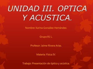 UNIDAD III. OPTICA
Y ACUSTICA.
Nombre: Karina González Hernández.
Grupo:91 L.
Profesor: Jaime Rivera Arias.
Materia: Física IV.
Trabajo: Presentación de óptica y acústica.
 