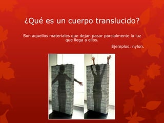 ¿Qué es un cuerpo translucido?
Son aquellos materiales que dejan pasar parcialmente la luz
que llega a ellos.
Ejemplos: nylon.
 