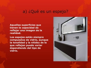 a) ¿Qué es un espejo?
Aquellas superficies que
tienen la capacidad de
reflejar una imagen de la
realidad.
Los espejos están siempre
compuestos de vidrio, aunque
la tonalidad y la nitidez de lo
que reflejan puede variar
dependiendo del tipo de
vidrio.
 