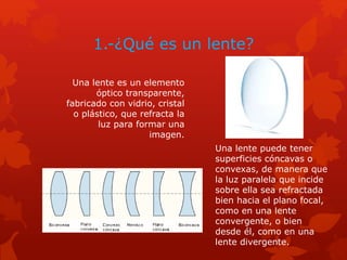 1.-¿Qué es un lente?
Una lente es un elemento
óptico transparente,
fabricado con vidrio, cristal
o plástico, que refracta la
luz para formar una
imagen.
Una lente puede tener
superficies cóncavas o
convexas, de manera que
la luz paralela que incide
sobre ella sea refractada
bien hacia el plano focal,
como en una lente
convergente, o bien
desde él, como en una
lente divergente.
 