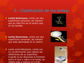 2.- Clasificación de los lentes:
 Lente bicóncava. Lente con dos
superficies cóncavas, de manera
que es más fino en el centro que
en los bordes.
 Lente biconvexa. Lente con dos
superficies convexas, de manera
que esta abombada en el centro.
 Lente antirreflectante. Lente con
un recubrimiento que reduce las
reflexiones de su superficie.
Cuando la luz atraviesa la frontera
entre el aire y vidrio o al revés, se
refleja más o menos un 4-5%.
 