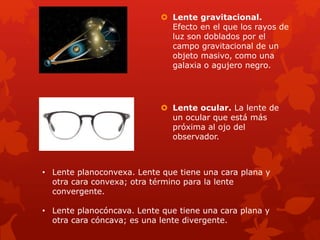  Lente gravitacional.
Efecto en el que los rayos de
luz son doblados por el
campo gravitacional de un
objeto masivo, como una
galaxia o agujero negro.
 Lente ocular. La lente de
un ocular que está más
próxima al ojo del
observador.
• Lente planoconvexa. Lente que tiene una cara plana y
otra cara convexa; otra término para la lente
convergente.
• Lente planocóncava. Lente que tiene una cara plana y
otra cara cóncava; es una lente divergente.
 