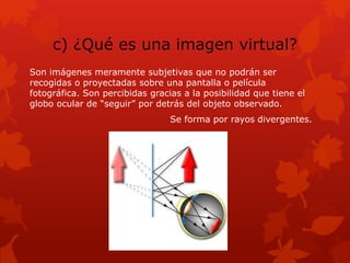 c) ¿Qué es una imagen virtual?
Son imágenes meramente subjetivas que no podrán ser
recogidas o proyectadas sobre una pantalla o película
fotográfica. Son percibidas gracias a la posibilidad que tiene el
globo ocular de “seguir” por detrás del objeto observado.
Se forma por rayos divergentes.
 
