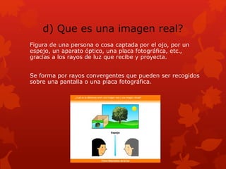 d) Que es una imagen real?
Figura de una persona o cosa captada por el ojo, por un
espejo, un aparato óptico, una placa fotográfica, etc.,
gracias a los rayos de luz que recibe y proyecta.
Se forma por rayos convergentes que pueden ser recogidos
sobre una pantalla o una placa fotográfica.
 