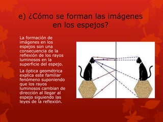 e) ¿Cómo se forman las imágenes
en los espejos?
La formación de
imágenes en los
espejos son una
consecuencia de la
reflexión de los rayos
luminosos en la
superficie del espejo.
La óptica geométrica
explica este familiar
fenómeno suponiendo
que los rayos
luminosos cambian de
dirección al llegar al
espejo siguiendo las
leyes de la reflexión.
 