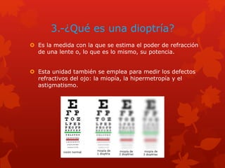 3.-¿Qué es una dioptría?
 Es la medida con la que se estima el poder de refracción
de una lente o, lo que es lo mismo, su potencia.
 Esta unidad también se emplea para medir los defectos
refractivos del ojo: la miopía, la hipermetropía y el
astigmatismo.
 