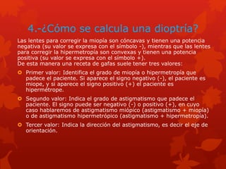 4.-¿Cómo se calcula una dioptría?
Las lentes para corregir la miopía son cóncavas y tienen una potencia
negativa (su valor se expresa con el símbolo -), mientras que las lentes
para corregir la hipermetropía son convexas y tienen una potencia
positiva (su valor se expresa con el símbolo +).
De esta manera una receta de gafas suele tener tres valores:
 Primer valor: Identifica el grado de miopía o hipermetropía que
padece el paciente. Si aparece el signo negativo (-), el paciente es
miope, y si aparece el signo positivo (+) el paciente es
hipermétrope.
 Segundo valor: Indica el grado de astigmatismo que padece el
paciente. El signo puede ser negativo (-) o positivo (+), en cuyo
caso hablaremos de astigmatismo miópico (astigmatismo + miopía)
o de astigmatismo hipermetrópico (astigmatismo + hipermetropía).
 Tercer valor: Indica la dirección del astigmatismo, es decir el eje de
orientación.
 