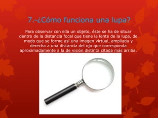 7.-¿Cómo funciona una lupa?
Para observar con ella un objeto, éste se ha de situar
dentro de la distancia focal que tiene la lente de la lupa, de
modo que se forme así una imagen virtual, ampliada y
derecha a una distancia del ojo que corresponda
aproximadamente a la de visión distinta citada más arriba.
 