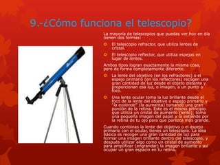 9.-¿Cómo funciona el telescopio?
La mayoría de telescopios que puedas ver hoy en día
tienen dos formas:
 El telescopio refractor, que utiliza lentes de
cristal.
 El telescopio reflector, que utiliza espejos en
lugar de lentes.
Ambos tipos logran exactamente la misma cosa,
pero de forma completamente diferente.
 La lente del objetivo (en los refractores) o el
espejo primario (en los reflectores) recogen una
gran cantidad de luz desde el objeto distante y
proporcionan esa luz, o imagen, a un punto o
foco.
 Una lente ocular toma la luz brillante desde el
foco de la lente del objetivo o espejo primario y
“la extiende” (la aumenta) tomando una gran
porción de la retina. Este es el mismo principio
que utiliza un cristal de aumento (lente); toma
una pequeña imagen del papel y la extiende por
la retina de tu ojo para que parezca más grande.
Cuando combinas la lente del objetivo o el espejo
primario con el ocular, tienes un telescopio. La idea
básica es recoger una gran cantidad de luz para
formar una imagen brillante dentro del telescopio, y
después utilizar algo como un cristal de aumento
para amplificar (engrandar) la imagen brillante y así
ocupar un gran espacio en tu retina.
 