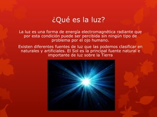 ¿Qué es la luz?
La luz es una forma de energía electromagnética radiante que
por esta condición puede ser percibida sin ningún tipo de
problema por el ojo humano.
Existen diferentes fuentes de luz que las podemos clasificar en
naturales y artificiales. El Sol es la principal fuente natural e
importante de luz sobre la Tierra
 