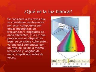 ¿Qué es la luz blanca?
Se considera a los rayos que
se consideran incoherentes
por estar compuestos por
ondas magnéticas de
frecuencias y longitudes de
onda diferentes, y la luz que
proporciona un dispositivo
láser se considera coherente,
ya que está compuesta por
un rayo de luz de la misma
frecuencia y longitud de
onda, amplificado miles de
veces.
 