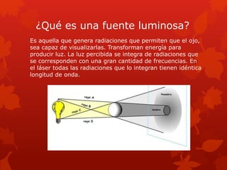 ¿Qué es una fuente luminosa?
Es aquella que genera radiaciones que permiten que el ojo,
sea capaz de visualizarlas. Transforman energía para
producir luz. La luz percibida se integra de radiaciones que
se corresponden con una gran cantidad de frecuencias. En
el láser todas las radiaciones que lo integran tienen idéntica
longitud de onda.
 