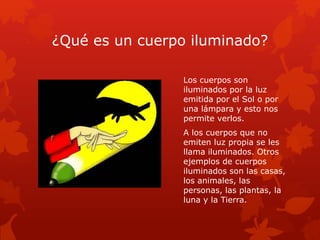 ¿Qué es un cuerpo iluminado?
Los cuerpos son
iluminados por la luz
emitida por el Sol o por
una lámpara y esto nos
permite verlos.
A los cuerpos que no
emiten luz propia se les
llama iluminados. Otros
ejemplos de cuerpos
iluminados son las casas,
los animales, las
personas, las plantas, la
luna y la Tierra.
 