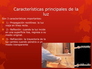 Características principales de la
luz
Son 3 características importantes:
 1.- Propagación rectilínea: la luz
viaja en línea recta.
 2.- Reflexión: cuando la luz incide
en una superficie lisa, regresa a su
medio original.
 3.- Refracción: la trayectoria de la
luz cambia cuando penetra a un
medio transparente
 
