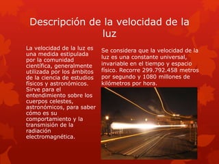 Descripción de la velocidad de la
luz
La velocidad de la luz es
una medida estipulada
por la comunidad
científica, generalmente
utilizada por los ámbitos
de la ciencia de estudios
físicos y astronómicos.
Sirve para el
entendimiento sobre los
cuerpos celestes,
astronómicos, para saber
cómo es su
comportamiento y la
transmisión de la
radiación
electromagnética.
Se considera que la velocidad de la
luz es una constante universal,
invariable en el tiempo y espacio
físico. Recorre 299.792.458 metros
por segundo y 1080 millones de
kilómetros por hora.
 