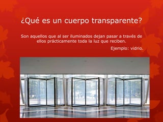 ¿Qué es un cuerpo transparente?
Son aquellos que al ser iluminados dejan pasar a través de
ellos prácticamente toda la luz que reciben.
Ejemplo: vidrio.
 