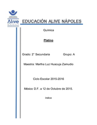 Química
Platino
Grado: 2° Secundaria Grupo: A
Maestra: Martha Luz Huacuja Zamudio
Ciclo Escolar 2015-2016
México D.F. a 12 de Octubre de 2015.
índice
 