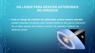 UN LÁSER PARA DESVIAR ASTEROIDES
PELIGROSOS
• Ante el riesgo de colisión de asteroides contra nuestro planeta,
existen diversas iniciativas para hacerle frente en las que la utilización
de un láser parece ser el factor común. Un auténtico sistema de
defensa orbital.
 