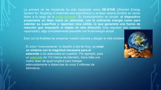 La primera de las iniciativas ha sido bautizada como DE-STAR (Directed Energy
System for Targeting of Asteroids and exploRation) y el láser estaría dividido en varias
fases a lo largo de la órbita terrestre. Su funcionamiento es simple: el dispositivo
proyectaría un láser hacia un asteroide, con la suficiente energía como para
calentar su superficie y vaporizar roca sólida, lo que generaría una fuerza de
reacción que empujaría al objeto en otra dirección (tras expulsar ese material
vaporizado), algo completamente plausible con la tecnología actual.
Esto con la finalidad de preservar nuestro planeta y alargar la vida existente en él
El único “inconveniente” (o desafío a día de hoy), es crear
un sistema con la magnitud necesaria para el
asteroide o los asteroides en cuestión. Por ejemplo, para
un asteroide de 110 metros de diámetro, haría falta una
matriz láser de igual longitud para trabajar
adecuadamente a distancias de unos 3 millones de
kilómetros.
 