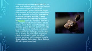 La segunda iniciativa es DE-STARLITE, un
láser más pequeño que podría viajar junto al
asteroide con objeto de desviar su
trayectoria hasta que no entrañase peligro
para nosotros. A nivel práctico, este sistema
es más accesible, puesto que una versión
de 20 kW operativo durante 15 años
podría desviar un asteroide de tamaño
de Apophis (con 350 metros de diámetro y
con una probabilidad relativamente alta de
colisión con la Tierra en el año 2029) a una
distancia igual al diámetro de la Tierra. Más
pequeño, pero más efectivo a corto plazo.
Solo necesitaría más tiempo cuanto mayor
sea el tamaño del asteroide o un láser de
mayor tamaño para reducir con ello el
tiempo, comentan los investigadores de la
Universidad de California en Santa Barbara
(EE.UU.) a Astrowatch.net.
 