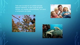 Todo esto se basa en el cuidado de toda
especie habitante, la idea surge de gente
normal, con mentes extraordinarias, con amor
y compresión por todos
 