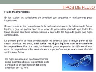TIPOS DE FLUJO
Flujos Incompresibles
En los cuales las variaciones de densidad son pequeñas y relativamente poco
importantes.
Si se consideran los dos estados de la materia incluidos en la definición de fluido,
líquido y gas, se podría caer en el error de generalizar diciendo que todos los
flujos líquidos son flujos incompresibles y que todos los flujos de gases son flujos
compresibles.
La primera parte de esta generalización es correcta para la mayor parte de los
casos prácticos, es decir, casi todos los flujos líquidos son esencialmente
incompresibles. Por otra parte, los flujos de gases se pueden también considerar
como incompresibles si las velocidades son pequeñas respecto a la velocidad del
sonido en el fluido.
los flujos de gases se pueden aproximar
como incompresibles si los cambios en la
densidad se encuentran por debajo de
alrededor de 100 m/s
 