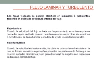 FLUJO LAMINAR Y TURBULENTO
Los flujos viscosos se pueden clasificar en laminares o turbulentos
teniendo en cuenta la estructura interna del flujo.
Flujo laminar
Cuando la velocidad del flujo es baja, su desplazamiento es uniforme y terso
donde las capas de fluido parecen desplazarse unas sobre otras sin remolinos
o turbulencias, se llama luminar y obedece la ley de viscosidad de Newton.
Flujo turbulento
Cuando la velocidad es bastante alta, se observa una corriente inestable en la
que se forman remolinos o pequeños paquetes de partículas de fluido que se
mueven en todas direcciones y con gran diversidad de ángulos con respecto a
la dirección normal del flujo
 