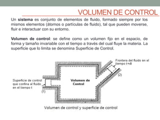 VOLUMEN DE CONTROL
Un sistema es conjunto de elementos de fluido, formado siempre por los
mismos elementos (átomos o partículas de fluido), tal que pueden moverse,
fluir e interactuar con su entorno.
Volumen de control: se define como un volumen fijo en el espacio, de
forma y tamaño invariable con el tiempo a través del cual fluye la materia. La
superficie que lo limita se denomina Superficie de Control.
 