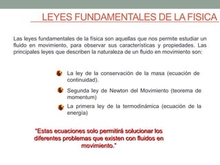 LEYES FUNDAMENTALES DE LA FISICA
Las leyes fundamentales de la física son aquellas que nos permite estudiar un
fluido en movimiento, para observar sus características y propiedades. Las
principales leyes que describen la naturaleza de un fluido en movimiento son:
“Estas ecuaciones solo permitirá solucionar los
diferentes problemas que existen con fluidos en
movimiento.”
La ley de la conservación de la masa (ecuación de
continuidad).
Segunda ley de Newton del Movimiento (teorema de
momentum)
La primera ley de la termodinámica (ecuación de la
energía)
 