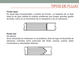 TIPOS DE FLUJO
Fluido ideal
Es aquel flujo incompresible y carente de fricción. La hipótesis de un flujo
ideal es de gran utilidad al analizar problemas que tengan grandes gastos
de fluido, como en el movimiento de un aeroplano o de un submarino.
fluido real
los efectos
de la viscosidad se introducen en el problema. Esto da lugar al desarrollo de
esfuerzos cortantes entre partículas del fluido vecinas cuando están
moviéndose a velocidades distintas.
 