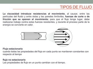 TIPOS DE FLUJO
La viscosidad introduce resistencias al movimiento, al causar, entre las
partículas del fluido y entre éstas y las paredes limítrofes, fuerzas de corte o de
fricción que se oponen al movimiento; para que el flujo tenga lugar, debe
realizarse trabajo contra estas fuerzas resistentes, y durante el proceso parte de la
energía se convierte en calor.
Flujo estacionario
cuando todas las propiedades del flujo en cada punto se mantienen constantes con
respecto al tiempo
flujo no estacionario
Las propiedades de flujo en un punto cambian con el tiempo.
 