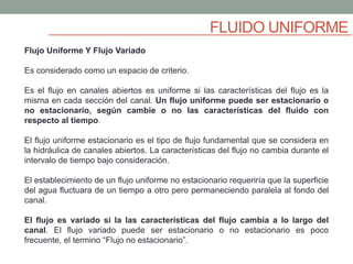 FLUIDO UNIFORME
Flujo Uniforme Y Flujo Variado
Es considerado como un espacio de criterio.
Es el flujo en canales abiertos es uniforme si las características del flujo es la
misma en cada sección del canal. Un flujo uniforme puede ser estacionario o
no estacionario, según cambie o no las características del fluido con
respecto al tiempo.
El flujo uniforme estacionario es el tipo de flujo fundamental que se considera en
la hidráulica de canales abiertos. La características del flujo no cambia durante el
intervalo de tiempo bajo consideración.
El establecimiento de un flujo uniforme no estacionario requeriría que la superficie
del agua fluctuara de un tiempo a otro pero permaneciendo paralela al fondo del
canal.
El flujo es variado si la las características del flujo cambia a lo largo del
canal. El flujo variado puede ser estacionario o no estacionario es poco
frecuente, el termino “Flujo no estacionario”.
 
