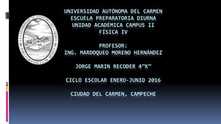 UNIVERSIDAD AUTÓNOMA DEL CARMEN
ESCUELA PREPARATORIA DIURNA
UNIDAD ACADÉMICA CAMPUS II
FÍSICA IV
PROFESOR:
ING. MARDOQUEO MORENO HERNÁNDEZ
JORGE MARIN RECODER 4”K”
CICLO ESCOLAR ENERO-JUNIO 2016
CIUDAD DEL CARMEN, CAMPECHE
 
