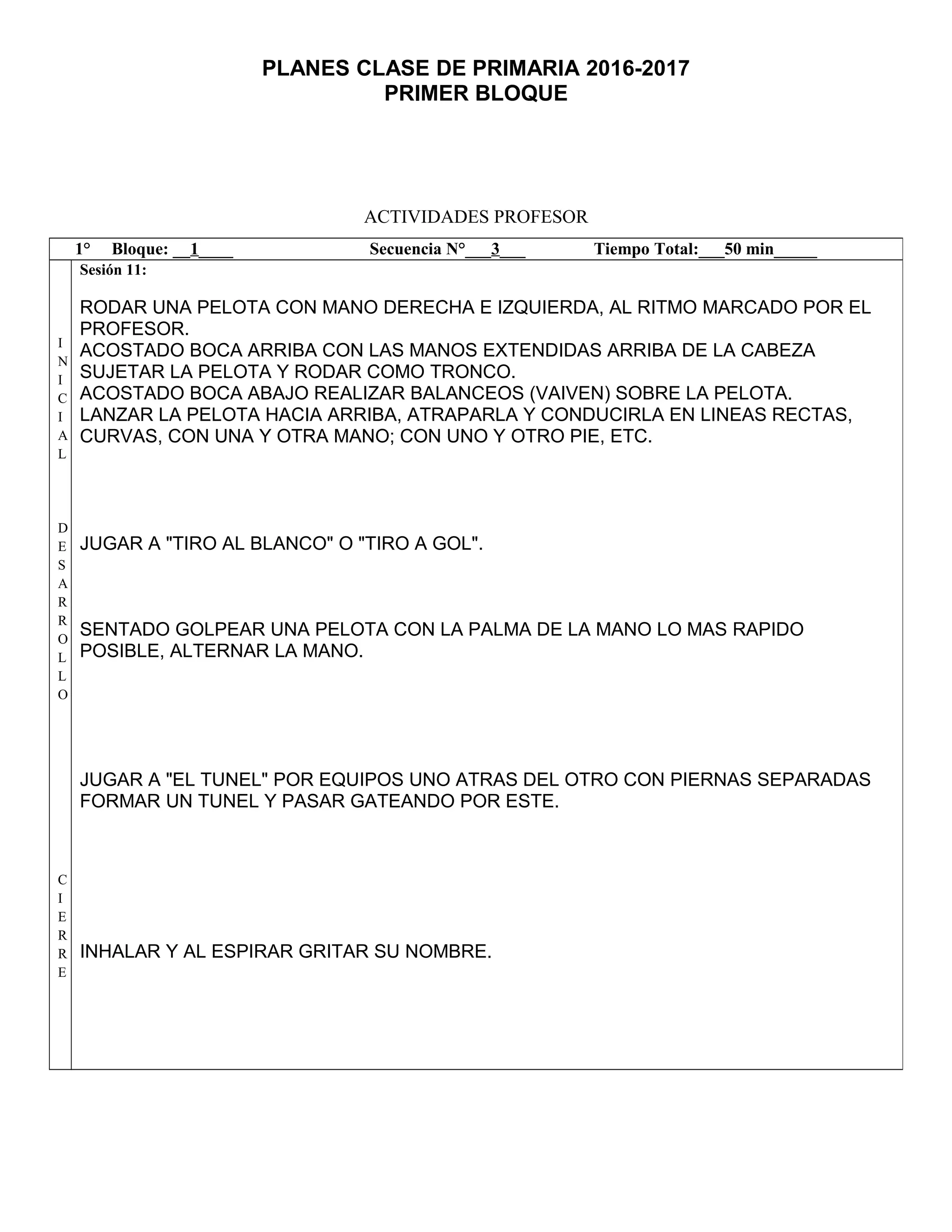 PLANES CLASE DE PRIMARIA 2016-2017
PRIMER BLOQUE
ACTIVIDADES PROFESOR
1° Bloque: __1____ Secuencia N°___3___ Tiempo Total:___50 min_____
I
N
I
C
I
A
L
D
E
S
A
R
R
O
L
L
O
C
I
E
R
R
E
Sesión 11:
RODAR UNA PELOTA CON MANO DERECHA E IZQUIERDA, AL RITMO MARCADO POR EL
PROFESOR.
ACOSTADO BOCA ARRIBA CON LAS MANOS EXTENDIDAS ARRIBA DE LA CABEZA
SUJETAR LA PELOTA Y RODAR COMO TRONCO.
ACOSTADO BOCA ABAJO REALIZAR BALANCEOS (VAIVEN) SOBRE LA PELOTA.
LANZAR LA PELOTA HACIA ARRIBA, ATRAPARLA Y CONDUCIRLA EN LINEAS RECTAS,
CURVAS, CON UNA Y OTRA MANO; CON UNO Y OTRO PIE, ETC.
JUGAR A "TIRO AL BLANCO" O "TIRO A GOL".
SENTADO GOLPEAR UNA PELOTA CON LA PALMA DE LA MANO LO MAS RAPIDO
POSIBLE, ALTERNAR LA MANO.
JUGAR A "EL TUNEL" POR EQUIPOS UNO ATRAS DEL OTRO CON PIERNAS SEPARADAS
FORMAR UN TUNEL Y PASAR GATEANDO POR ESTE.
INHALAR Y AL ESPIRAR GRITAR SU NOMBRE.
 