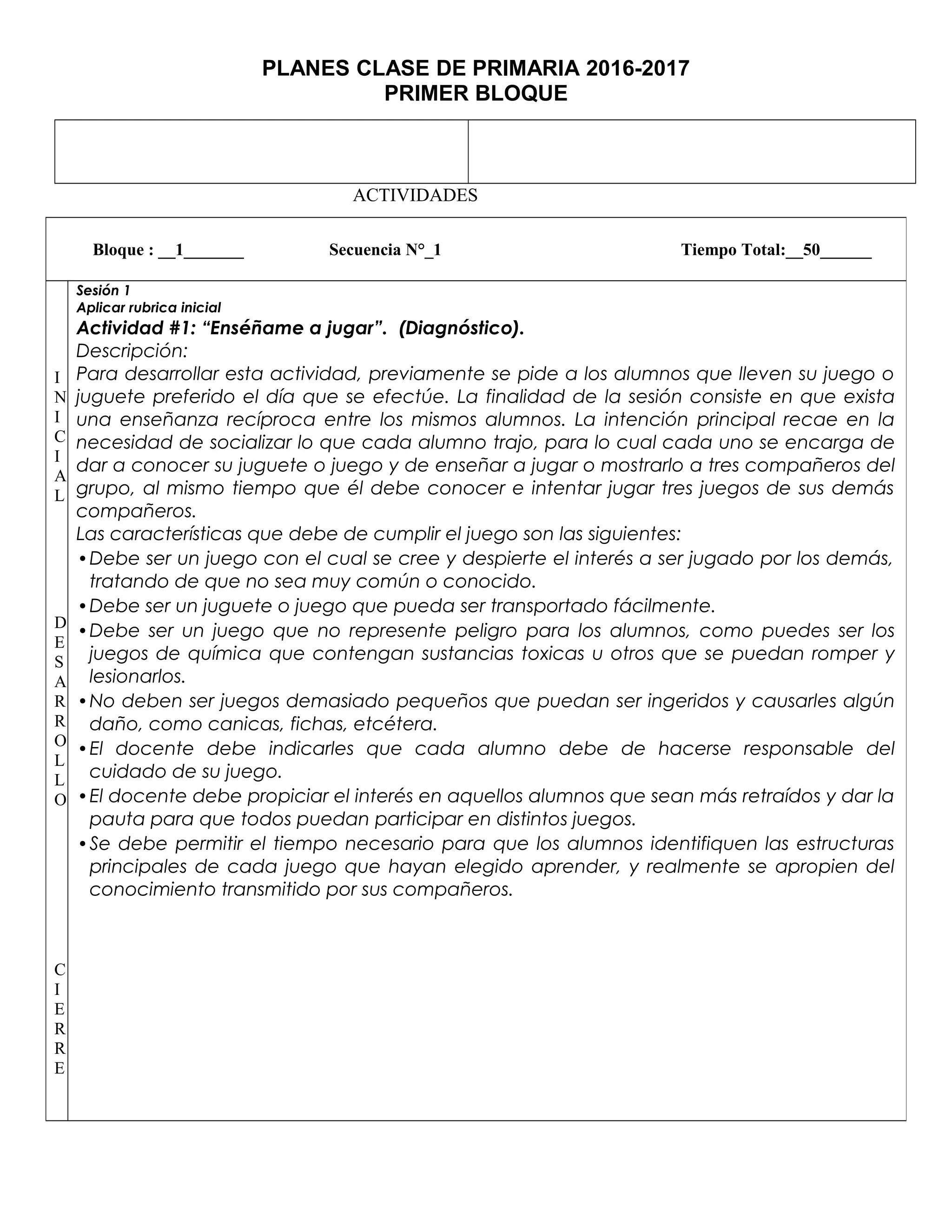 PLANES CLASE DE PRIMARIA 2016-2017
PRIMER BLOQUE
ACTIVIDADES
Bloque : __1_______ Secuencia N°_1 Tiempo Total:__50______
I
N
I
C
I
A
L
D
E
S
A
R
R
O
L
L
O
C
I
E
R
R
E
Sesión 1
Aplicar rubrica inicial
Actividad #1: “Enséñame a jugar”. (Diagnóstico).
Descripción:
Para desarrollar esta actividad, previamente se pide a los alumnos que lleven su juego o
juguete preferido el día que se efectúe. La finalidad de la sesión consiste en que exista
una enseñanza recíproca entre los mismos alumnos. La intención principal recae en la
necesidad de socializar lo que cada alumno trajo, para lo cual cada uno se encarga de
dar a conocer su juguete o juego y de enseñar a jugar o mostrarlo a tres compañeros del
grupo, al mismo tiempo que él debe conocer e intentar jugar tres juegos de sus demás
compañeros.
Las características que debe de cumplir el juego son las siguientes:
•Debe ser un juego con el cual se cree y despierte el interés a ser jugado por los demás,
tratando de que no sea muy común o conocido.
•Debe ser un juguete o juego que pueda ser transportado fácilmente.
•Debe ser un juego que no represente peligro para los alumnos, como puedes ser los
juegos de química que contengan sustancias toxicas u otros que se puedan romper y
lesionarlos.
•No deben ser juegos demasiado pequeños que puedan ser ingeridos y causarles algún
daño, como canicas, fichas, etcétera.
•El docente debe indicarles que cada alumno debe de hacerse responsable del
cuidado de su juego.
•El docente debe propiciar el interés en aquellos alumnos que sean más retraídos y dar la
pauta para que todos puedan participar en distintos juegos.
•Se debe permitir el tiempo necesario para que los alumnos identifiquen las estructuras
principales de cada juego que hayan elegido aprender, y realmente se apropien del
conocimiento transmitido por sus compañeros.
 